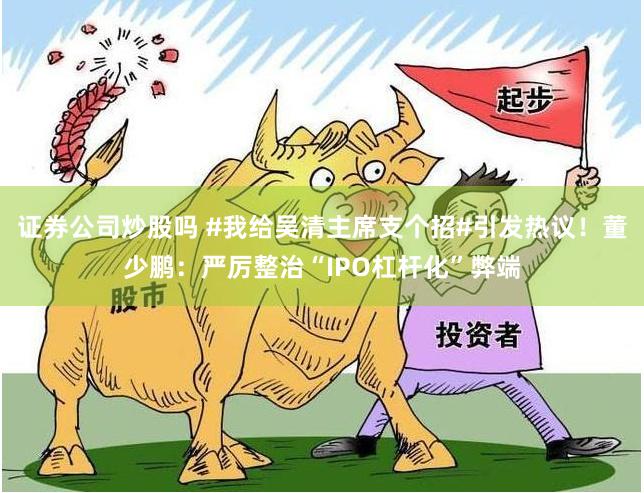 证券公司炒股吗 #我给吴清主席支个招#引发热议！董少鹏：严厉整治“IPO杠杆化”弊端