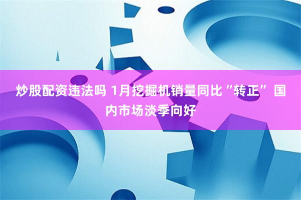 炒股配资违法吗 1月挖掘机销量同比“转正” 国内市场淡季向好