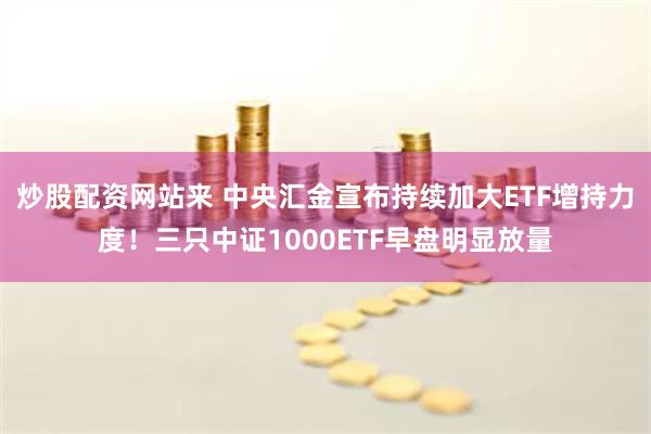 炒股配资网站来 中央汇金宣布持续加大ETF增持力度！三只中证1000ETF早盘明显放量