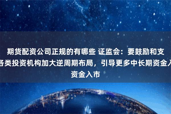 期货配资公司正规的有哪些 证监会：要鼓励和支持各类投资机构加大逆周期布局，引导更多中长期资金入市