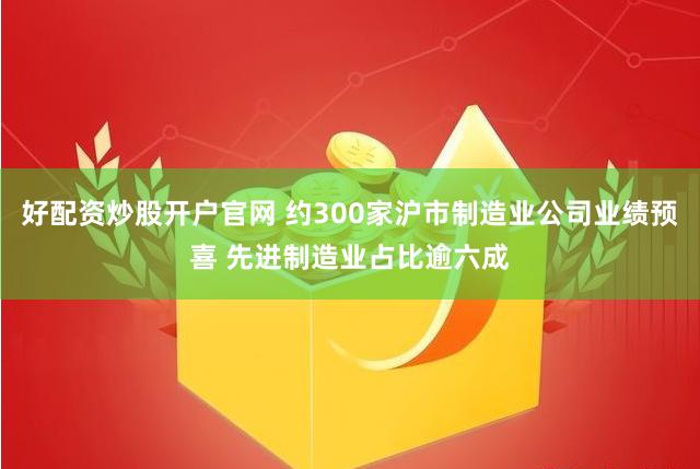 好配资炒股开户官网 约300家沪市制造业公司业绩预喜 先进制造业占比逾六成