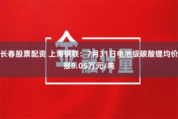 长春股票配资 上海钢联：7月31日电池级碳酸锂均价报8.05万元/吨