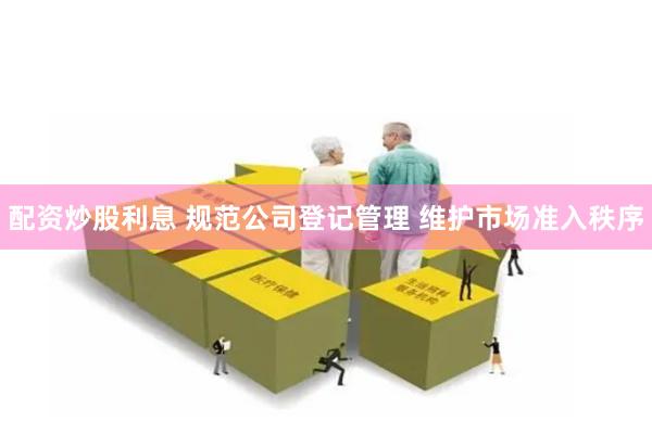 配资炒股利息 规范公司登记管理 维护市场准入秩序