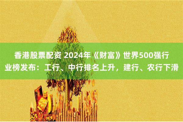 香港股票配资 2024年《财富》世界500强行业榜发布：工行、中行排名上升，建行、农行下滑