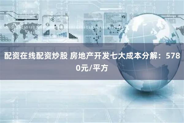 配资在线配资炒股 房地产开发七大成本分解：5780元/平方