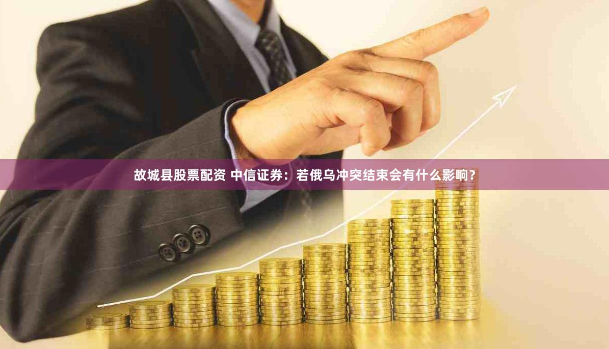 故城县股票配资 中信证券：若俄乌冲突结束会有什么影响？