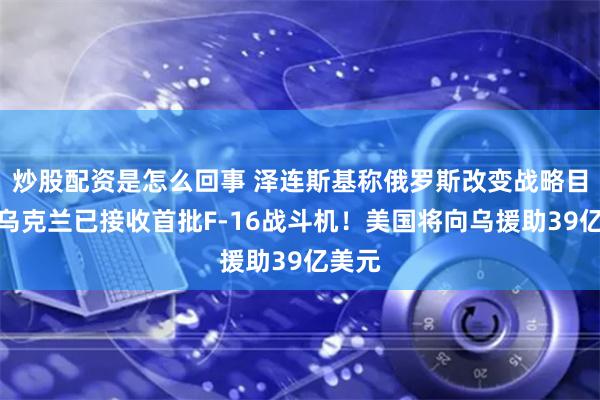 炒股配资是怎么回事 泽连斯基称俄罗斯改变战略目标！乌克兰已接收首批F-16战斗机！美国将向乌援助39亿美元