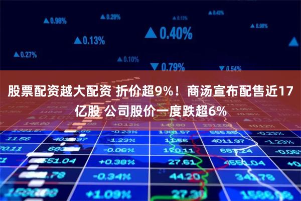 股票配资越大配资 折价超9%！商汤宣布配售近17亿股 公司股价一度跌超6%