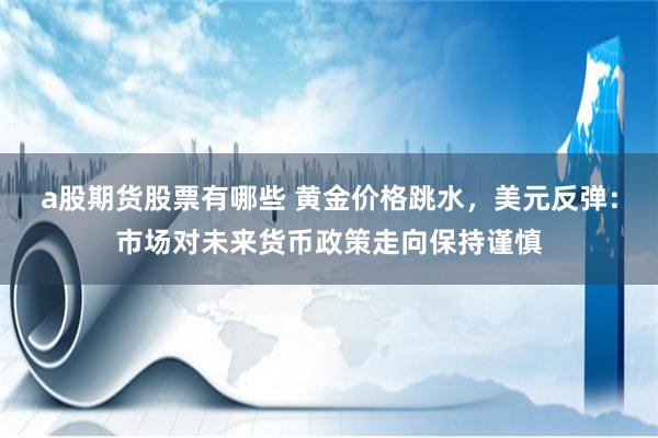 a股期货股票有哪些 黄金价格跳水，美元反弹：市场对未来货币政策走向保持谨慎