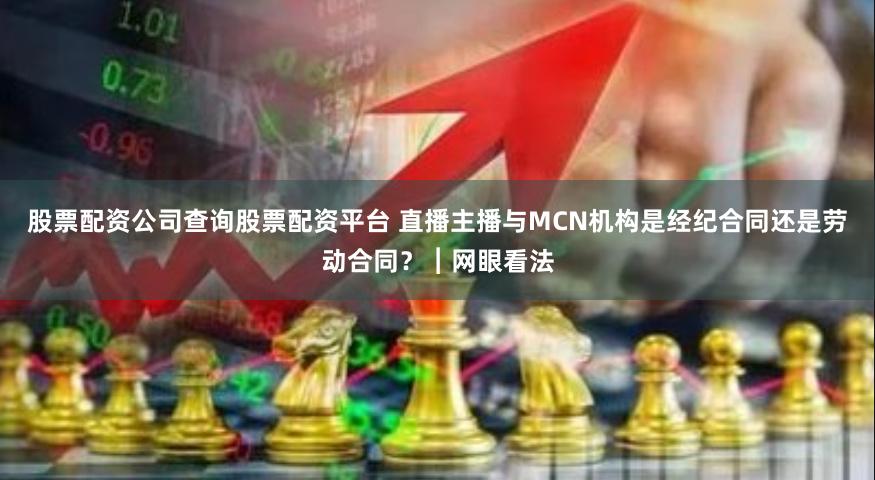 股票配资公司查询股票配资平台 直播主播与MCN机构是经纪合同还是劳动合同？︱网眼看法