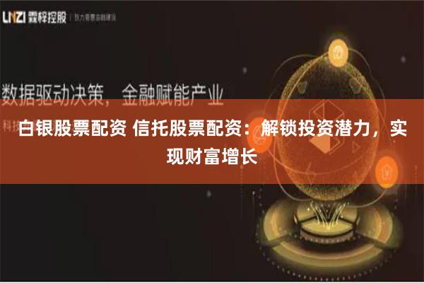 白银股票配资 信托股票配资：解锁投资潜力，实现财富增长