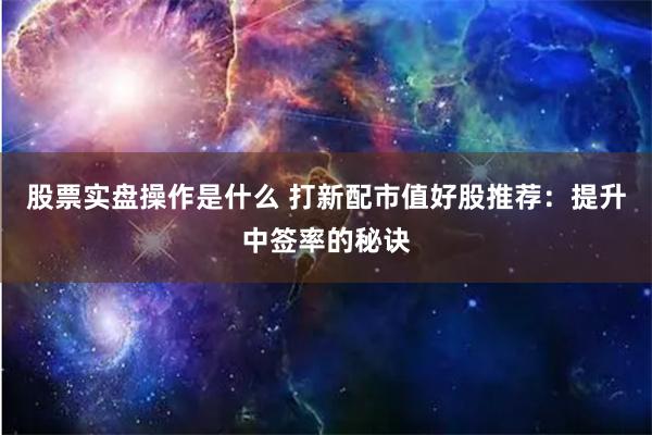 股票实盘操作是什么 打新配市值好股推荐：提升中签率的秘诀