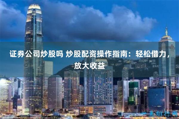 证券公司炒股吗 炒股配资操作指南：轻松借力，放大收益