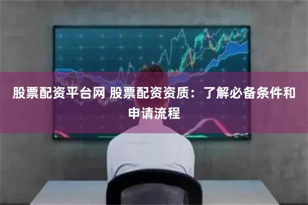 股票配资平台网 股票配资资质：了解必备条件和申请流程