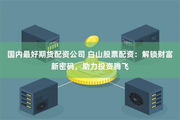 国内最好期货配资公司 白山股票配资：解锁财富新密码，助力投资腾飞