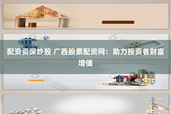 配资资深炒股 广西股票配资网：助力投资者财富增值