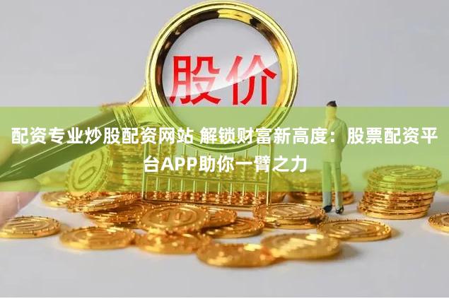 配资专业炒股配资网站 解锁财富新高度：股票配资平台APP助你一臂之力