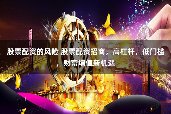 股票配资的风险 股票配资招商，高杠杆，低门槛，财富增值新机遇