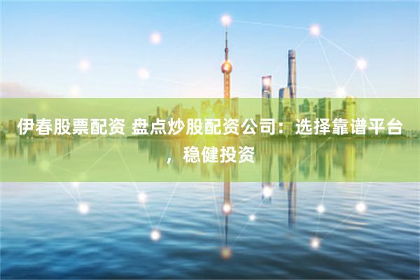 伊春股票配资 盘点炒股配资公司：选择靠谱平台，稳健投资