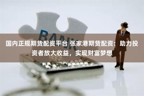 国内正规期货配资平台 张家港期货配资：助力投资者放大收益，实现财富梦想