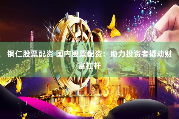 铜仁股票配资 国内股票配资：助力投资者撬动财富杠杆